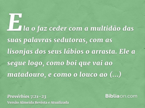 Ela o faz ceder com a multidão das suas palavras sedutoras, com as lisonjas dos seus lábios o arrasta.Ele a segue logo, como boi que vai ao matadouro, e como o 