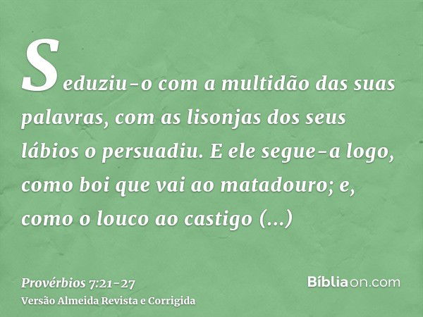 Seduziu-o com a multidão das suas palavras, com as lisonjas dos seus lábios o persuadiu.E ele segue-a logo, como boi que vai ao matadouro; e, como o louco ao ca