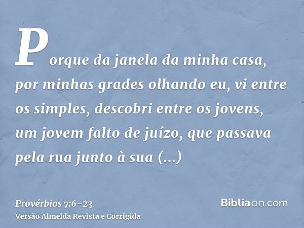 Porque da janela da minha casa, por minhas grades olhando eu,vi entre os simples, descobri entre os jovens, um jovem falto de juízo,que passava pela rua junto à