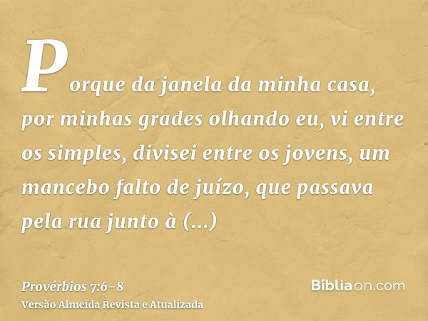 Porque da janela da minha casa, por minhas grades olhando eu,vi entre os simples, divisei entre os jovens, um mancebo falto de juízo,que passava pela rua junto 