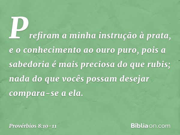 Prefiram a minha instrução à prata,
e o conhecimento ao ouro puro, pois a sabedoria é mais preciosa
do que rubis;
nada do que vocês possam desejar
compara-se a 