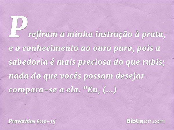 Prefiram a minha instrução à prata,
e o conhecimento ao ouro puro, pois a sabedoria é mais preciosa
do que rubis;
nada do que vocês possam desejar
compara-se a 