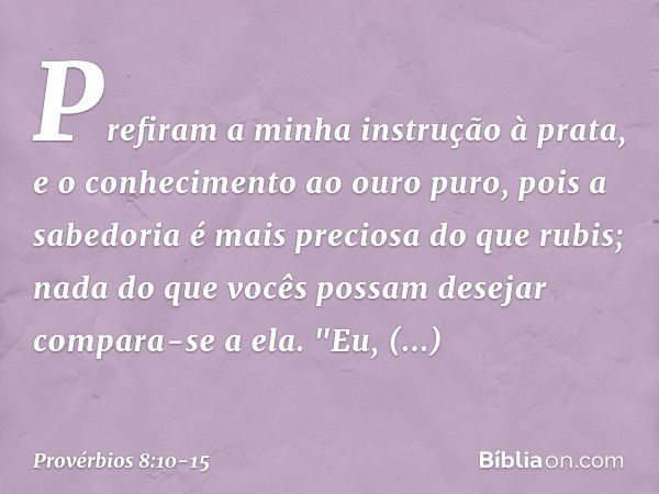 Prefiram a minha instrução à prata,
e o conhecimento ao ouro puro, pois a sabedoria é mais preciosa
do que rubis;
nada do que vocês possam desejar
compara-se a 