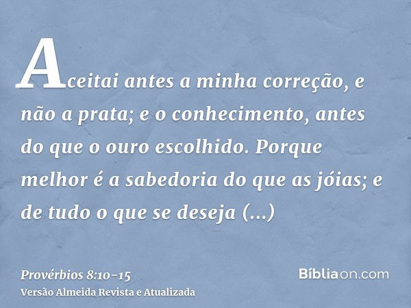 Aceitai antes a minha correção, e não a prata; e o conhecimento, antes do que o ouro escolhido.Porque melhor é a sabedoria do que as jóias; e de tudo o que se d