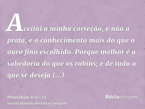 Aceitai a minha correção, e não a prata, e o conhecimento mais do que o ouro fino escolhido.Porque melhor é a sabedoria do que os rubins; e de tudo o que se des