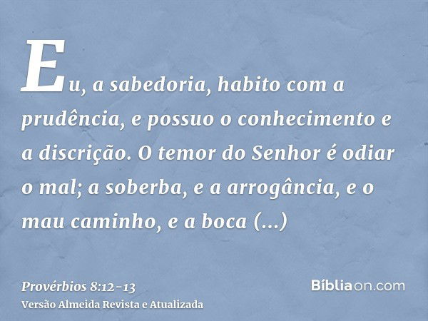 Eu, a sabedoria, habito com a prudência, e possuo o conhecimento e a discrição.O temor do Senhor é odiar o mal; a soberba, e a arrogância, e o mau caminho, e a 