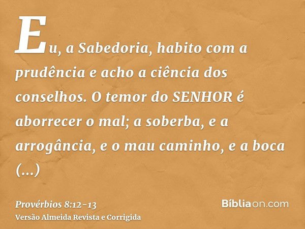 Eu, a Sabedoria, habito com a prudência e acho a ciência dos conselhos.O temor do SENHOR é aborrecer o mal; a soberba, e a arrogância, e o mau caminho, e a boca