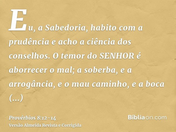 Eu, a Sabedoria, habito com a prudência e acho a ciência dos conselhos.O temor do SENHOR é aborrecer o mal; a soberba, e a arrogância, e o mau caminho, e a boca