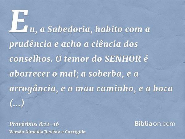 Eu, a Sabedoria, habito com a prudência e acho a ciência dos conselhos.O temor do SENHOR é aborrecer o mal; a soberba, e a arrogância, e o mau caminho, e a boca