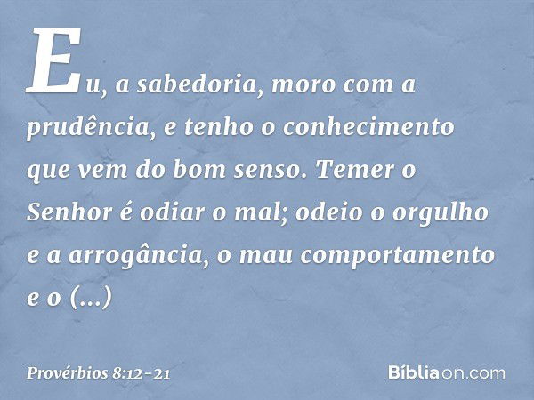 "Eu, a sabedoria,
moro com a prudência,
e tenho o conhecimento
que vem do bom senso. Temer o Senhor é odiar o mal;
odeio o orgulho e a arrogância,
o mau comport