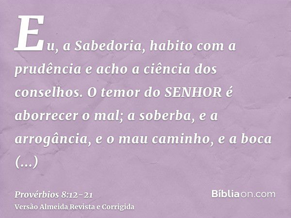 Eu, a Sabedoria, habito com a prudência e acho a ciência dos conselhos.O temor do SENHOR é aborrecer o mal; a soberba, e a arrogância, e o mau caminho, e a boca