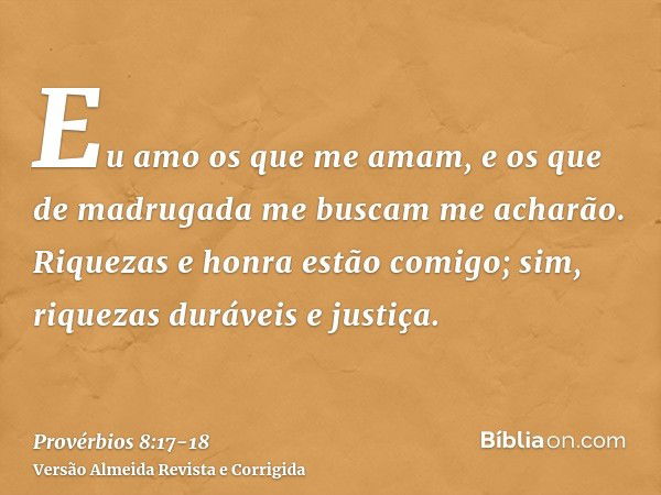 Eu amo os que me amam, e os que de madrugada me buscam me acharão.Riquezas e honra estão comigo; sim, riquezas duráveis e justiça.