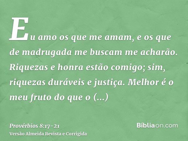 Eu amo os que me amam, e os que de madrugada me buscam me acharão.Riquezas e honra estão comigo; sim, riquezas duráveis e justiça.Melhor é o meu fruto do que o 