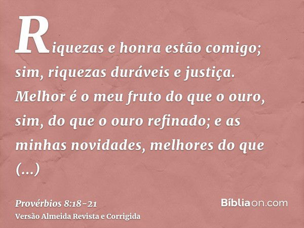 Riquezas e honra estão comigo; sim, riquezas duráveis e justiça.Melhor é o meu fruto do que o ouro, sim, do que o ouro refinado; e as minhas novidades, melhores