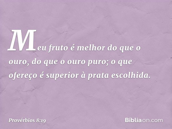 Meu fruto é melhor do que o ouro,
do que o ouro puro;
o que ofereço é superior à prata escolhida. -- Provérbios 8:19