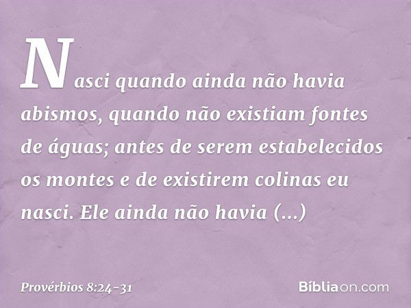 Nasci quando ainda não havia abismos,
quando não existiam fontes de águas; antes de serem estabelecidos os montes
e de existirem colinas eu nasci. Ele ainda não