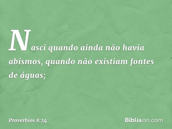 Nasci quando ainda não havia abismos,
quando não existiam fontes de águas; -- Provérbios 8:24