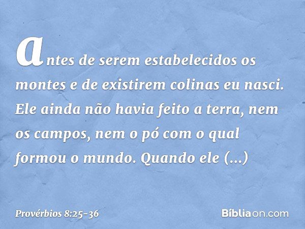 antes de serem estabelecidos os montes
e de existirem colinas eu nasci. Ele ainda não havia feito a terra,
nem os campos,
nem o pó com o qual formou o mundo. Qu