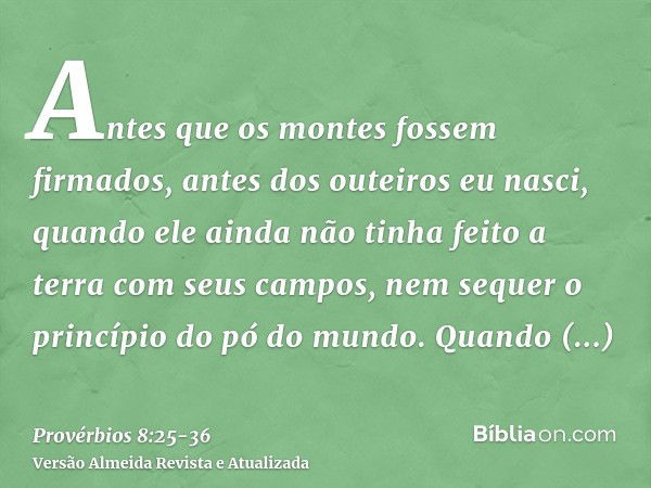 Antes que os montes fossem firmados, antes dos outeiros eu nasci,quando ele ainda não tinha feito a terra com seus campos, nem sequer o princípio do pó do mundo