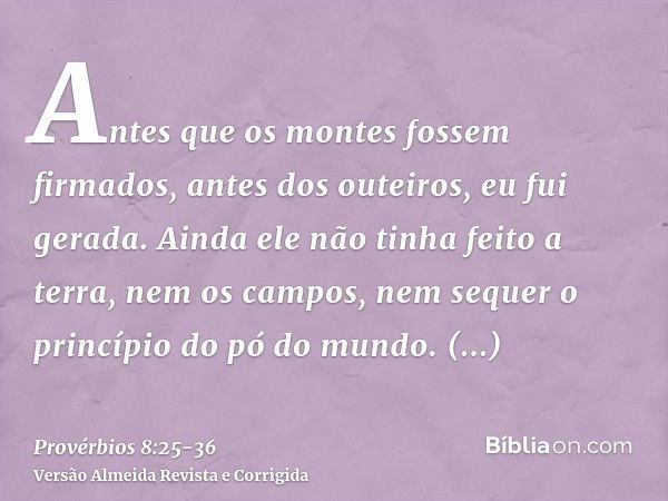 Antes que os montes fossem firmados, antes dos outeiros, eu fui gerada.Ainda ele não tinha feito a terra, nem os campos, nem sequer o princípio do pó do mundo.Q