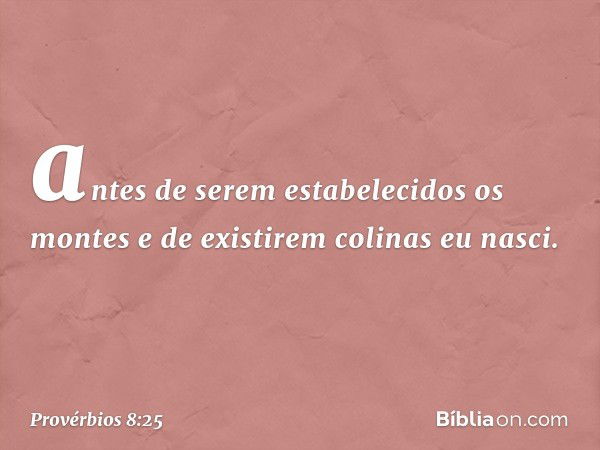 antes de serem estabelecidos os montes
e de existirem colinas eu nasci. -- Provérbios 8:25