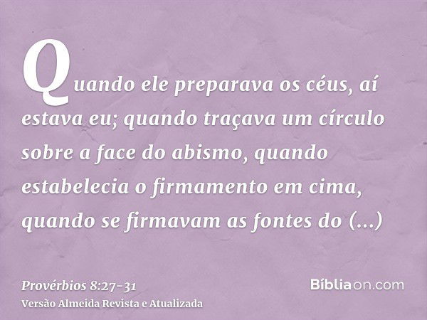 Quando ele preparava os céus, aí estava eu; quando traçava um círculo sobre a face do abismo,quando estabelecia o firmamento em cima, quando se firmavam as font