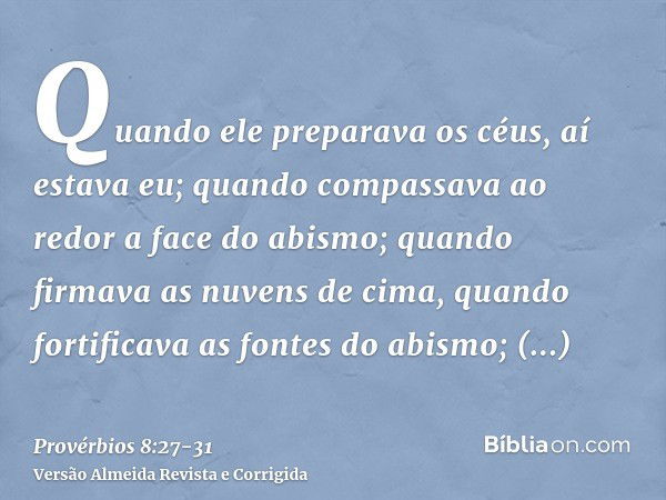 Quando ele preparava os céus, aí estava eu; quando compassava ao redor a face do abismo;quando firmava as nuvens de cima, quando fortificava as fontes do abismo