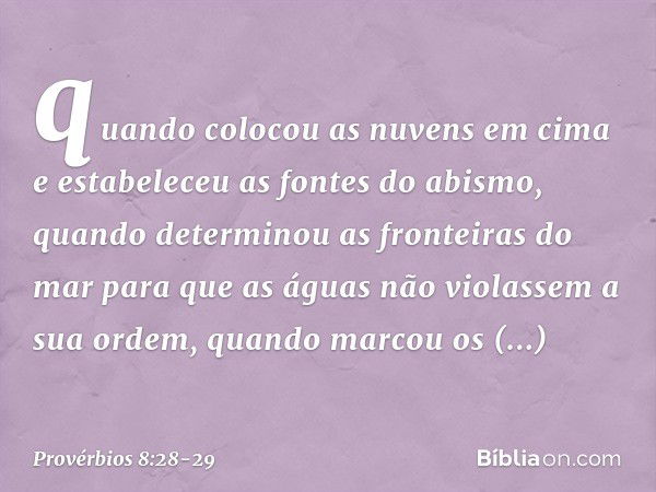 quando colocou as nuvens em cima
e estabeleceu as fontes do abismo, quando determinou as fronteiras do mar
para que as águas
não violassem a sua ordem,
quando m