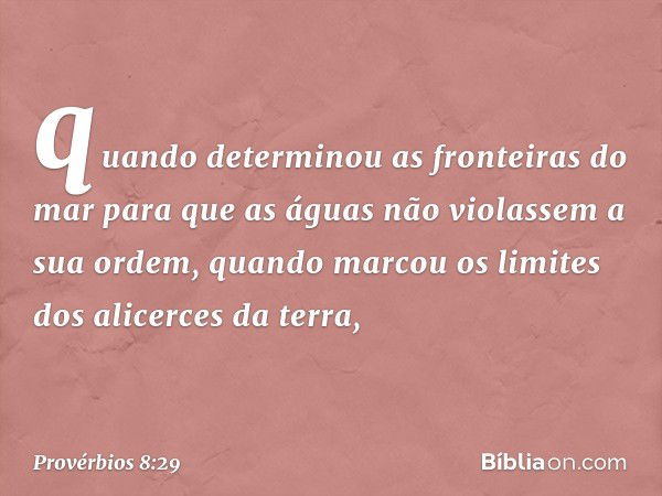 quando determinou as fronteiras do mar
para que as águas
não violassem a sua ordem,
quando marcou os limites
dos alicerces da terra, -- Provérbios 8:29