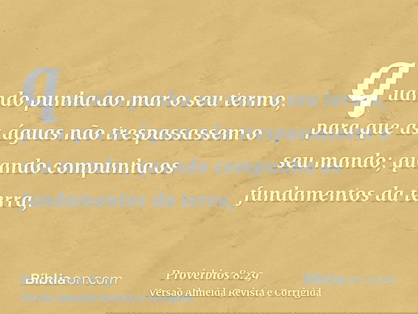 quando punha ao mar o seu termo, para que as águas não trespassassem o seu mando; quando compunha os fundamentos da terra,