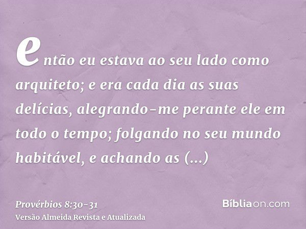 então eu estava ao seu lado como arquiteto; e era cada dia as suas delícias, alegrando-me perante ele em todo o tempo;folgando no seu mundo habitável, e achando