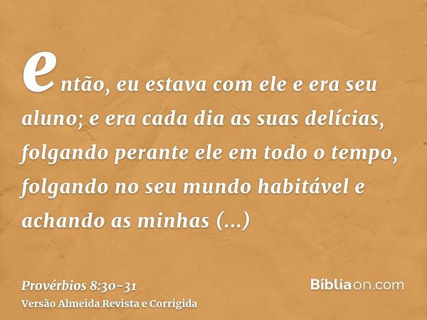 então, eu estava com ele e era seu aluno; e era cada dia as suas delícias, folgando perante ele em todo o tempo,folgando no seu mundo habitável e achando as min