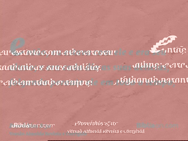 então, eu estava com ele e era seu aluno; e era cada dia as suas delícias, folgando perante ele em todo o tempo,
