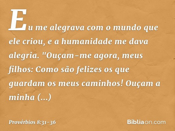 Eu me alegrava com o mundo
que ele criou,
e a humanidade me dava alegria. "Ouçam-me agora, meus filhos:
Como são felizes
os que guardam os meus caminhos! Ouçam 