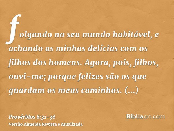 folgando no seu mundo habitável, e achando as minhas delícias com os filhos dos homens.Agora, pois, filhos, ouvi-me; porque felizes são os que guardam os meus c