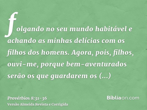 folgando no seu mundo habitável e achando as minhas delícias com os filhos dos homens.Agora, pois, filhos, ouvi-me, porque bem-aventurados serão os que guardare