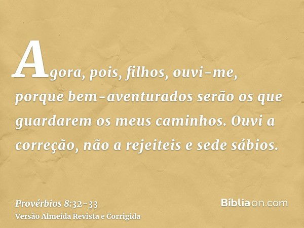 Agora, pois, filhos, ouvi-me, porque bem-aventurados serão os que guardarem os meus caminhos.Ouvi a correção, não a rejeiteis e sede sábios.