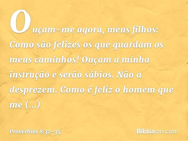 "Ouçam-me agora, meus filhos:
Como são felizes
os que guardam os meus caminhos! Ouçam a minha instrução
e serão sábios.
Não a desprezem. Como é feliz o homem qu