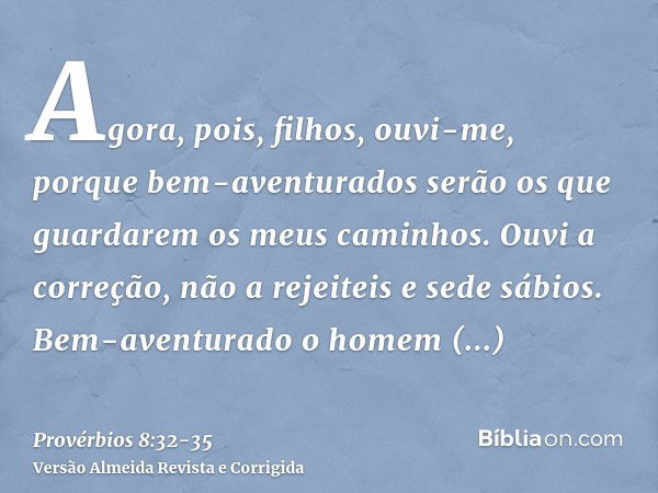 Agora, pois, filhos, ouvi-me, porque bem-aventurados serão os que guardarem os meus caminhos.Ouvi a correção, não a rejeiteis e sede sábios.Bem-aventurado o hom