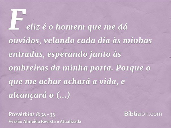 Feliz é o homem que me dá ouvidos, velando cada dia às minhas entradas, esperando junto às ombreiras da minha porta.Porque o que me achar achará a vida, e alcan