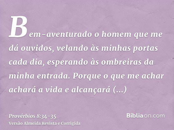 Bem-aventurado o homem que me dá ouvidos, velando às minhas portas cada dia, esperando às ombreiras da minha entrada.Porque o que me achar achará a vida e alcan