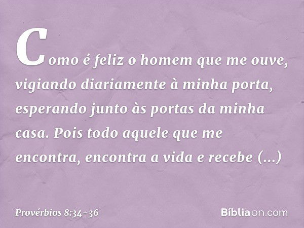 Como é feliz o homem que me ouve,
vigiando diariamente à minha porta,
esperando junto às portas da minha casa. Pois todo aquele que me encontra,
encontra a vida