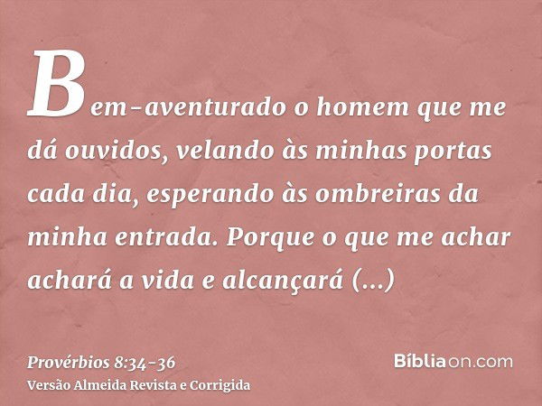 Bem-aventurado o homem que me dá ouvidos, velando às minhas portas cada dia, esperando às ombreiras da minha entrada.Porque o que me achar achará a vida e alcan