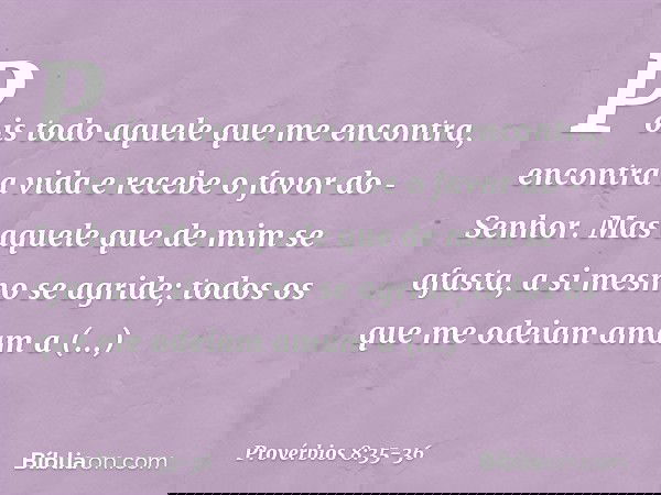 Pois todo aquele que me encontra,
encontra a vida
e recebe o favor do Senhor. Mas aquele que de mim se afasta,
a si mesmo se agride;
todos os que me odeiam ama