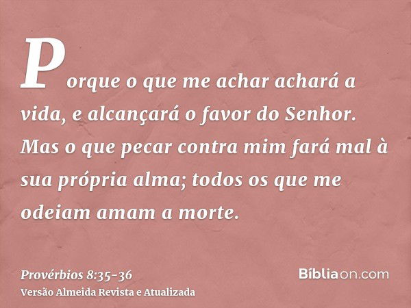 Porque o que me achar achará a vida, e alcançará o favor do Senhor.Mas o que pecar contra mim fará mal à sua própria alma; todos os que me odeiam amam a morte.