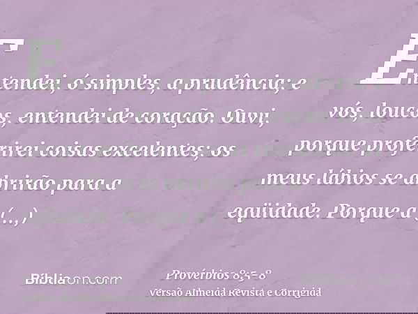Entendei, ó simples, a prudência; e vós, loucos, entendei de coração.Ouvi, porque proferirei coisas excelentes; os meus lábios se abrirão para a eqüidade.Porque