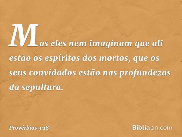 Mas eles nem imaginam
que ali estão os espíritos dos mortos,
que os seus convidados
estão nas profundezas da sepultura. -- Provérbios 9:18