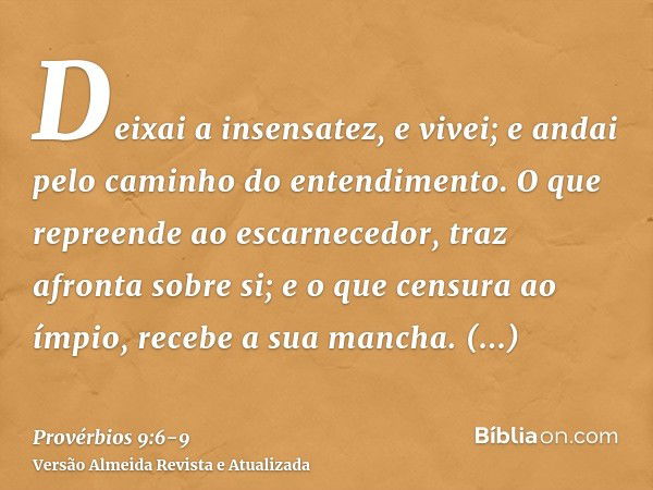 Deixai a insensatez, e vivei; e andai pelo caminho do entendimento.O que repreende ao escarnecedor, traz afronta sobre si; e o que censura ao ímpio, recebe a su