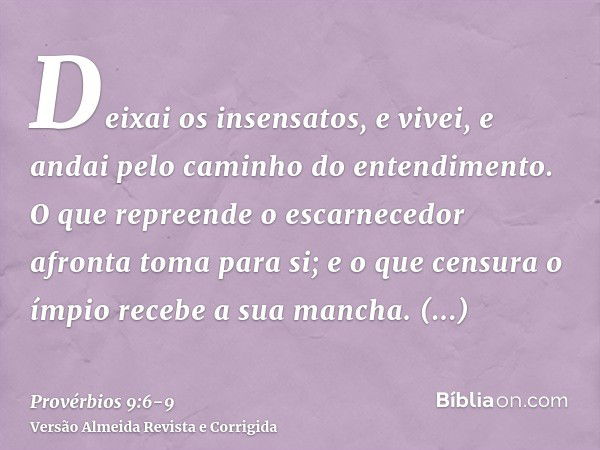 Deixai os insensatos, e vivei, e andai pelo caminho do entendimento.O que repreende o escarnecedor afronta toma para si; e o que censura o ímpio recebe a sua ma