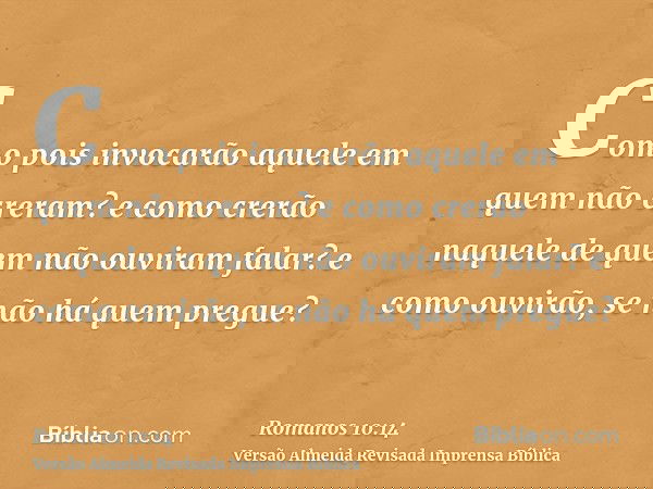 Como pois invocarão aquele em quem não creram? e como crerão naquele de quem não ouviram falar? e como ouvirão, se não há quem pregue?